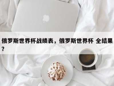 俄罗斯世界杯战绩表，俄罗斯世界杯 全结果？