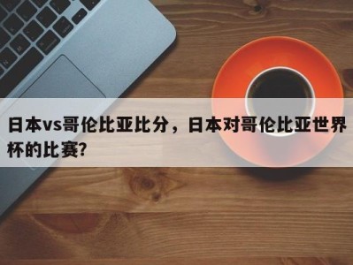 日本vs哥伦比亚比分，日本对哥伦比亚世界杯的比赛？