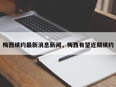 梅西续约最新消息新闻，梅西有望近期续约