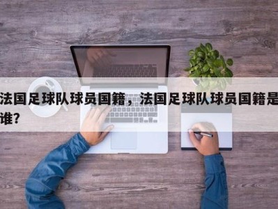 法国足球队球员国籍，法国足球队球员国籍是谁？
