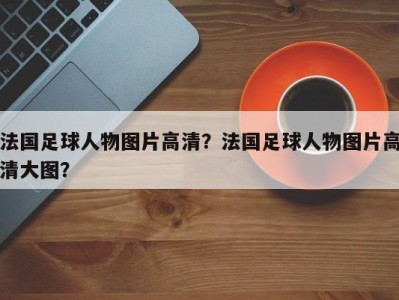 法国足球人物图片高清？法国足球人物图片高清大图？