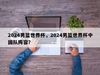 2024男篮世界杯，2024男篮世界杯中国队阵容？