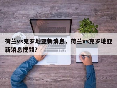 荷兰vs克罗地亚新消息，荷兰vs克罗地亚新消息视频？