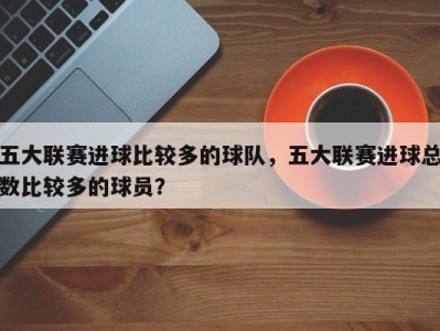 五大联赛进球比较多的球队，五大联赛进球总数比较多的球员？