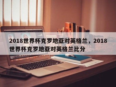 2018世界杯克罗地亚对英格兰，2018世界杯克罗地亚对英格兰比分