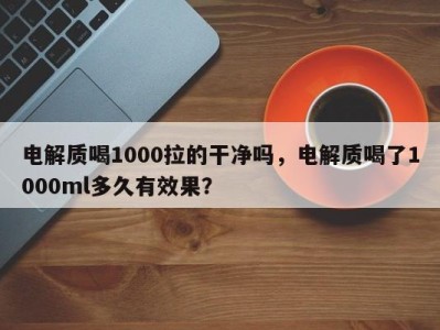 电解质喝1000拉的干净吗，电解质喝了1000ml多久有效果？