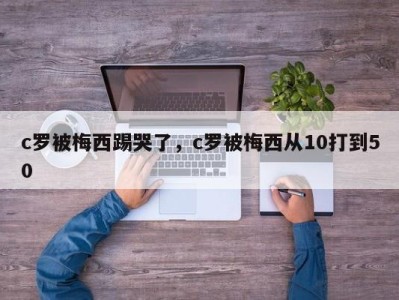 c罗被梅西踢哭了，c罗被梅西从10打到50