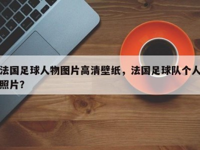 法国足球人物图片高清壁纸，法国足球队个人照片？