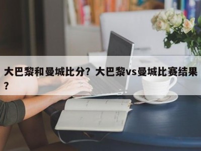 大巴黎和曼城比分？大巴黎vs曼城比赛结果？