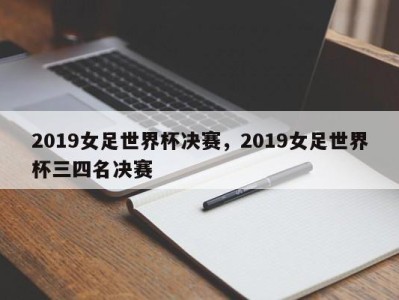 2019女足世界杯决赛，2019女足世界杯三四名决赛