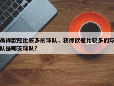 赢得欧冠比较多的球队，获得欧冠比较多的球队是哪支球队？