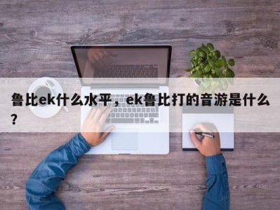 鲁比ek什么水平，ek鲁比打的音游是什么？