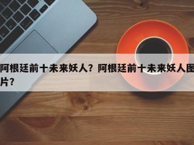阿根廷前十未来妖人？阿根廷前十未来妖人图片？