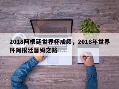 2018阿根廷世界杯成绩，2018年世界杯阿根廷晋级之路