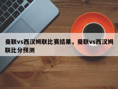 曼联vs西汉姆联比赛结果，曼联vs西汉姆联比分预测