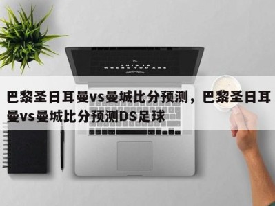 巴黎圣日耳曼vs曼城比分预测，巴黎圣日耳曼vs曼城比分预测DS足球