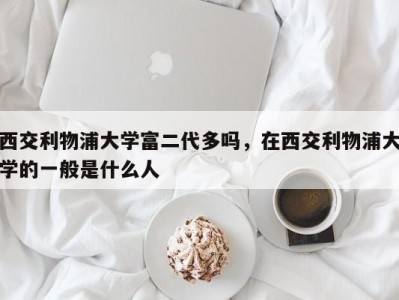 西交利物浦大学富二代多吗，在西交利物浦大学的一般是什么人