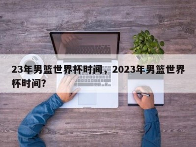 23年男篮世界杯时间，2023年男篮世界杯时间？