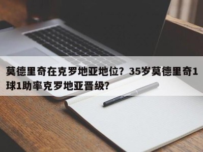 莫德里奇在克罗地亚地位？35岁莫德里奇1球1助率克罗地亚晋级？