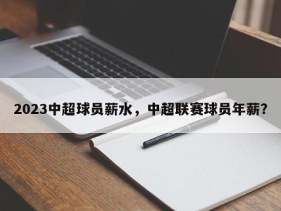 2023中超球员薪水，中超联赛球员年薪？