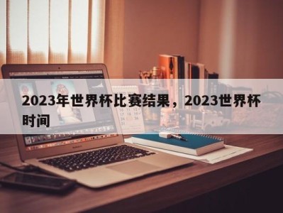 2023年世界杯比赛结果，2023世界杯时间