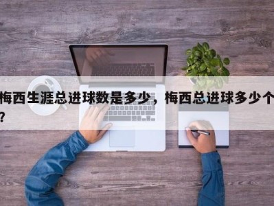 梅西生涯总进球数是多少，梅西总进球多少个？