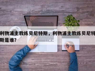 利物浦主教练贝尼特斯，利物浦主教练贝尼特斯是谁？