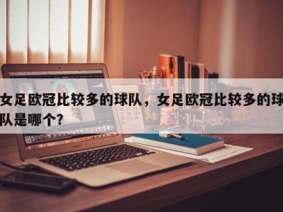 女足欧冠比较多的球队，女足欧冠比较多的球队是哪个？