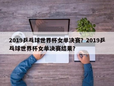 2019乒乓球世界杯女单决赛？2019乒乓球世界杯女单决赛结果？