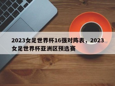 2023女足世界杯16强对阵表，2023女足世界杯亚洲区预选赛