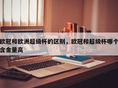 欧冠和欧洲超级杯的区别，欧冠和超级杯哪个含金量高