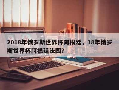 2018年俄罗斯世界杯阿根廷，18年俄罗斯世界杯阿根廷法国？