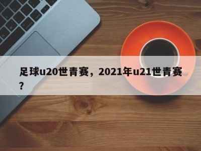 足球u20世青赛，2021年u21世青赛？