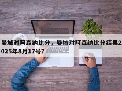 曼城对阿森纳比分，曼城对阿森纳比分结果2025年8月17号？