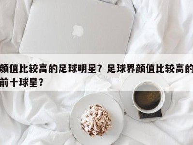 颜值比较高的足球明星？足球界颜值比较高的前十球星？