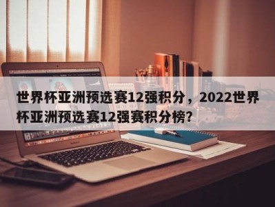 世界杯亚洲预选赛12强积分，2022世界杯亚洲预选赛12强赛积分榜？