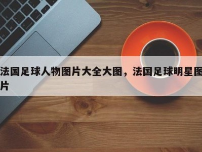 法国足球人物图片大全大图，法国足球明星图片