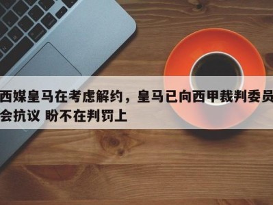 西媒皇马在考虑解约，皇马已向西甲裁判委员会抗议 盼不在判罚上