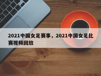 2021中国女足赛事，2021中国女足比赛视频回放