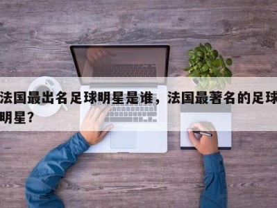 法国最出名足球明星是谁，法国最著名的足球明星？