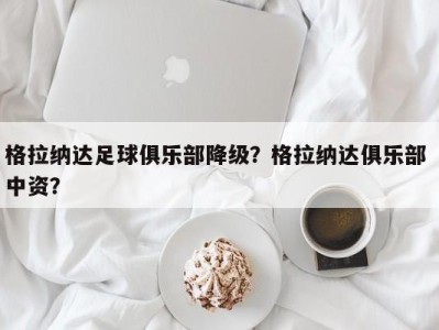 格拉纳达足球俱乐部降级？格拉纳达俱乐部 中资？