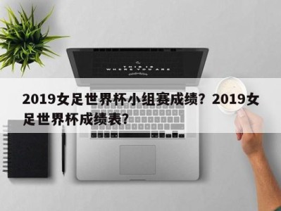 2019女足世界杯小组赛成绩？2019女足世界杯成绩表？