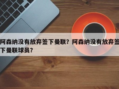 阿森纳没有放弃签下曼联？阿森纳没有放弃签下曼联球员？