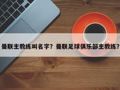 曼联主教练叫名字？曼联足球俱乐部主教练？