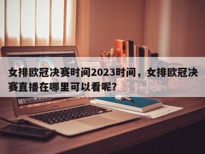 女排欧冠决赛时间2023时间，女排欧冠决赛直播在哪里可以看呢？