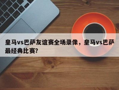 皇马vs巴萨友谊赛全场录像，皇马vs巴萨最经典比赛？