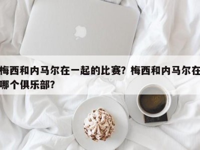 梅西和内马尔在一起的比赛？梅西和内马尔在哪个俱乐部？