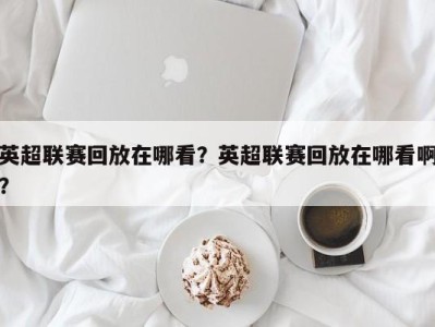 英超联赛回放在哪看？英超联赛回放在哪看啊？