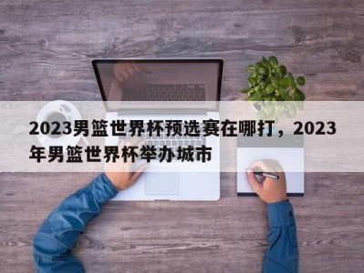 2023男篮世界杯预选赛在哪打，2023年男篮世界杯举办城市