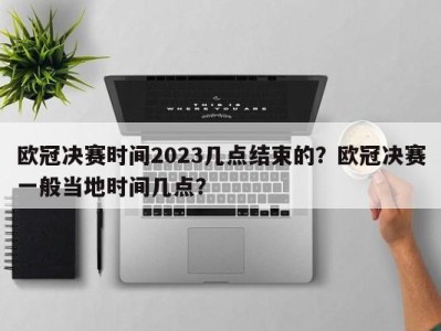 欧冠决赛时间2023几点结束的？欧冠决赛一般当地时间几点？